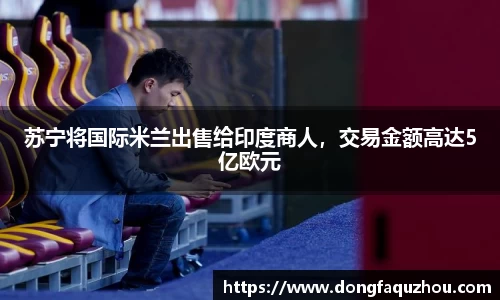 苏宁将国际米兰出售给印度商人，交易金额高达5亿欧元