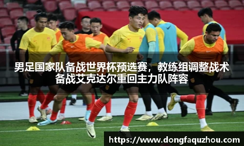 男足国家队备战世界杯预选赛，教练组调整战术备战艾克达尔重回主力队阵容